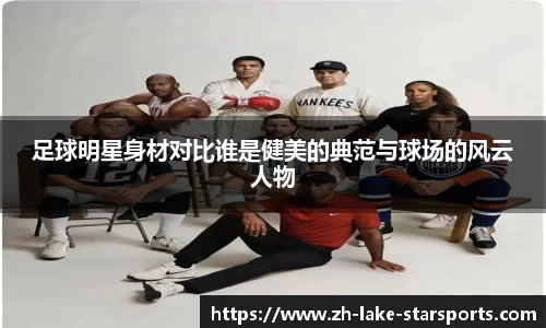 足球明星身材对比谁是健美的典范与球场的风云人物